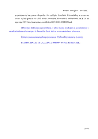 Huertas Biológicas 04/10/09
reguladoras de las ayudas a la producción ecológica de calidad diferenciada y se convocan
dichas ayudas para el año 2009 en la Comunidad Autónoma.de Extremadura. DOE 21 de
mayo de 2009. http://doe.juntaex.es/pdfs/doe/2009/960O/09040098.pdf
El Gabinete de Iniciativa Joven (hasta 35 años) facilita ayuda para el asesoramiento y
estudios iniciales así como para la formación. Suele abrirse la convocatoria en primavera.
Existen ayudas para agricultoras menores de 35 años al incorporarse al campo.
5.6 OBRA SOCIAL DE CAJAS DE AHORRO Y OTRAS ENTIDADES.
31/76
 