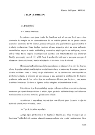 Huertas Biológicas 04/10/09
6. PLAN DE EMPRESA:
6.1. INGRESOS:
a) Cesta de hortalizas:
La primera meta para vender las hortalizas será el mercado local para evitar
consumos de energías en los desplazamientos de las materias primas. En un primer sondeo
estimamos un mínimo de 400 familias, clientes fidelizados, a las que tendremos que suministrar el
producto regularmente. Estas familias requieren algunos requisitos: nivel de renta suficiente,
mentalidad de respeto al medio, solidaridad y voluntad de adquirir productos ecológicos y contar
con la ventaja de que llegue a su domicilio con facilidad. Esta primera idea nos hace estimar en
Trujillo un mercado entre el 10 y el 20 % de la producción total, por lo que para aumentar el
número de clientes necesarios y atender a los locales es necesario el uso de internet.
Hemos analizado diferentes ofertas de productos en páginas web y entre las diversas
ofertas de productos hortícolas biológicos nos inclinamos hacia la producción de cestas o cajas con
diversas hortalizas. Tiene la ventaja de que suministras a los /as consumidoras una diversidad de
productos hortícolas a consumir en una semana; la caja contiene la combinación de diversos
productos, cada uno de los cuales tiene un rendimiento diferente por hectárea y con costes
diferentes, hechos que facilitarán el logro de ofrecer una gama de calidad alta en la cesta.
Este sistema tiene la propiedad de que no podremos realizar monocultivo, sino que
tendremos que repartir la superficie de la parcela, igual que se ha realizado siempre en los huertos
familiares entre las diversas hortalizas que deseamos ofrecer.
Actualmente el mercado en internet tiene una diferente gama de cestas o cajas de
hortalizas con un precio medio de 3 € kilo.
b) Tipo de hortalizas a producir:
Acelga, típica producción en los huertos de Trujillo, ajo, típica producción en los
huertos de Trujillo, brócoli, contiene más nutrientes que cualquier otro vegetal y es tolerante a frío y
32/76
 