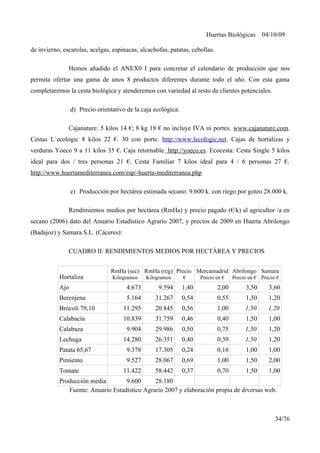 Huertas Biológicas 04/10/09
de invierno, escarolas, acelgas, espinacas, alcachofas, patatas, cebollas.
Hemos añadido el ANEX0 I para concretar el calendario de producción que nos
permita ofertar una gama de unos 8 productos diferentes durante todo el año. Con esta gama
completaremos la cesta biológica y atenderemos con variedad al resto de clientes potenciales.
d) Precio orientativo de la caja ecológica:
Cajanature: 5 kilos 14 €; 8 kg 18 € no incluye IVA ni portes. www.cajanature.com.
Cestas L´ecologic 8 kilos 22 €. 30 con porte. http://www.lecologic.net. Cajas de hortalizas y
verduras Yoeco 9 a 11 kilos 35 €. Caja retornable. http://yoeco.es. Ecocesta: Cesta Single 5 kilos
ideal para dos / tres personas 21 €. Cesta Familiar 7 kilos ideal para 4 / 6 personas 27 €.
http://www.huertamediterranea.com/esp/-huerta-mediterranea.php
e) Producción por hectárea estimada secano: 9.600 k. con riego por goteo 28.000 k.
Rendimientos medios por hectárea (RmHa) y precio pagado (€/k) al agricultor /a en
secano (2006) dato del Anuario Estadístico Agrario 2007, y precios de 2009 en Huerta Abrilongo
(Badajoz) y Samara S.L. (Cáceres):
CUADRO II: RENDIMIENTOS MEDIOS POR HECTÁREA Y PRECIOS
Hortaliza
RmHa (sec)
Kilogramos
RmHa (reg)
Kilogramos
Precio
€
Mercamadrid
Precio en €
Abrilongo
Precio en €
Samara
Precio €
Ajo 4.673 9.594 1,40 2,00 3,50 3,60
Berenjena 5.164 31.267 0,54 0,55 1,50 1,20
Brócoli 79,10 11.295 20.845 0,56 1,00 1,50 1,20
Calabacín 10.839 31.759 0,46 0,40 1,50 1,00
Calabaza 9.904 29.986 0,50 0,75 1,50 1,20
Lechuga 14.280 26.351 0,40 0,39 1,50 1,20
Patata 65,67 9.378 17.305 0,24 0,16 1,00 1,00
Pimiento 9.527 28.067 0,69 1,00 1,50 2,00
Tomate 11.422 58.442 0,37 0,70 1,50 1,00
Producción media 9.600 28.180
Fuente: Anuario Estadístico Agrario 2007 y elaboración propia de diversas web.
34/76
 