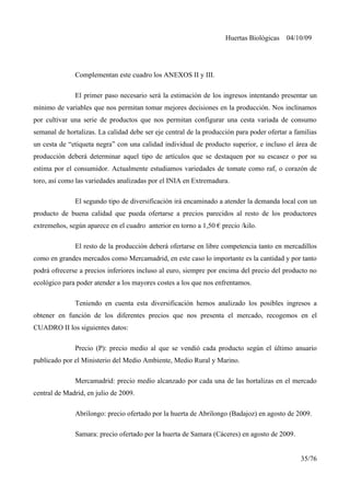Huertas Biológicas 04/10/09
Complementan este cuadro los ANEXOS II y III.
El primer paso necesario será la estimación de los ingresos intentando presentar un
mínimo de variables que nos permitan tomar mejores decisiones en la producción. Nos inclinamos
por cultivar una serie de productos que nos permitan configurar una cesta variada de consumo
semanal de hortalizas. La calidad debe ser eje central de la producción para poder ofertar a familias
un cesta de “etiqueta negra” con una calidad individual de producto superior, e incluso el área de
producción deberá determinar aquel tipo de artículos que se destaquen por su escasez o por su
estima por el consumidor. Actualmente estudiamos variedades de tomate como raf, o corazón de
toro, así como las variedades analizadas por el INIA en Extremadura.
El segundo tipo de diversificación irá encaminado a atender la demanda local con un
producto de buena calidad que pueda ofertarse a precios parecidos al resto de los productores
extremeños, según aparece en el cuadro anterior en torno a 1,50 € precio /kilo.
El resto de la producción deberá ofertarse en libre competencia tanto en mercadillos
como en grandes mercados como Mercamadrid, en este caso lo importante es la cantidad y por tanto
podrá ofrecerse a precios inferiores incluso al euro, siempre por encima del precio del producto no
ecológico para poder atender a los mayores costes a los que nos enfrentamos.
Teniendo en cuenta esta diversificación hemos analizado los posibles ingresos a
obtener en función de los diferentes precios que nos presenta el mercado, recogemos en el
CUADRO II los siguientes datos:
Precio (P): precio medio al que se vendió cada producto según el último anuario
publicado por el Ministerio del Medio Ambiente, Medio Rural y Marino.
Mercamadrid: precio medio alcanzado por cada una de las hortalizas en el mercado
central de Madrid, en julio de 2009.
Abrilongo: precio ofertado por la huerta de Abrilongo (Badajoz) en agosto de 2009.
Samara: precio ofertado por la huerta de Samara (Cáceres) en agosto de 2009.
35/76
 