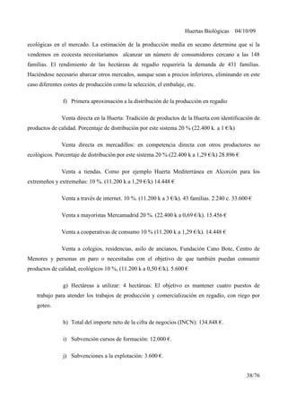 Huertas Biológicas 04/10/09
ecológicas en el mercado. La estimación de la producción media en secano determina que si la
vendemos en ecocesta necesitaríamos alcanzar un número de consumidores cercano a las 148
familias. El rendimiento de las hectáreas de regadío requeriría la demanda de 431 familias.
Haciéndose necesario abarcar otros mercados, aunque sean a precios inferiores, eliminando en este
caso diferentes costes de producción como la selección, el embalaje, etc.
f) Primera aproximación a la distribución de la producción en regadío
Venta directa en la Huerta: Tradición de productos de la Huerta con identificación de
productos de calidad. Porcentaje de distribución por este sistema 20 % (22.400 k. a 1 €/k)
Venta directa en mercadillos: en competencia directa con otros productores no
ecológicos. Porcentaje de distribución por este sistema 20 % (22.400 k a 1,29 €/k) 28.896 €
Venta a tiendas. Como por ejemplo Huerta Mediterránea en Alcorcón para los
extremeños y extremeñas: 10 %. (11.200 k a 1,29 €/k) 14.448 €
Venta a través de internet. 10 %. (11.200 k a 3 €/k). 43 familias. 2.240 c. 33.600 €
Venta a mayoristas Mercamadrid 20 %. (22.400 k a 0,69 €/k). 15.456 €
Venta a cooperativas de consumo 10 % (11.200 k a 1,29 €/k). 14.448 €
Venta a colegios, residencias, asilo de ancianos, Fundación Cano Bote, Centro de
Menores y personas en paro o necesitadas con el objetivo de que también puedan consumir
productos de calidad, ecológicos 10 %, (11.200 k a 0,50 €/k). 5.600 €
g) Hectáreas a utilizar: 4 hectáreas: El objetivo es mantener cuatro puestos de
trabajo para atender los trabajos de producción y comercialización en regadío, con riego por
goteo.
h) Total del importe neto de la cifra de negocios (INCN): 134.848 €.
i) Subvención cursos de formación: 12.000 €.
j) Subvenciones a la explotación: 3.600 €.
38/76
 