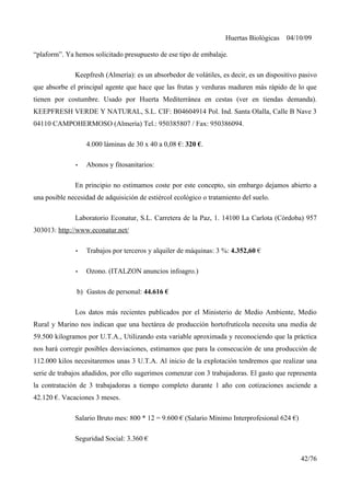 Huertas Biológicas 04/10/09
“plaform”. Ya hemos solicitado presupuesto de ese tipo de embalaje.
Keepfresh (Almería): es un absorbedor de volátiles, es decir, es un dispositivo pasivo
que absorbe el principal agente que hace que las frutas y verduras maduren más rápido de lo que
tienen por costumbre. Usado por Huerta Mediterránea en cestas (ver en tiendas demanda).
KEEPFRESH VERDE Y NATURAL, S.L. CIF: B04604914 Pol. Ind. Santa Olalla, Calle B Nave 3
04110 CAMPOHERMOSO (Almería) Tel.: 950385807 / Fax: 950386094.
4.000 láminas de 30 x 40 a 0,08 €: 320 €.
• Abonos y fitosanitarios:
En principio no estimamos coste por este concepto, sin embargo dejamos abierto a
una posible necesidad de adquisición de estiércol ecológico o tratamiento del suelo.
Laboratorio Econatur, S.L. Carretera de la Paz, 1. 14100 La Carlota (Còrdoba) 957
303013: http://www.econatur.net/
• Trabajos por terceros y alquiler de máquinas: 3 %: 4.352,60 €
• Ozono. (ITALZON anuncios infoagro.)
b) Gastos de personal: 44.616 €
Los datos más recientes publicados por el Ministerio de Medio Ambiente, Medio
Rural y Marino nos indican que una hectárea de producción hortofrutícola necesita una media de
59.500 kilogramos por U.T.A., Utilizando esta variable aproximada y reconociendo que la práctica
nos hará corregir posibles desviaciones, estimamos que para la consecución de una producción de
112.000 kilos necesitaremos unas 3 U.T.A. Al inicio de la explotación tendremos que realizar una
serie de trabajos añadidos, por ello sugerimos comenzar con 3 trabajadoras. El gasto que representa
la contratación de 3 trabajadoras a tiempo completo durante 1 año con cotizaciones asciende a
42.120 €. Vacaciones 3 meses.
Salario Bruto mes: 800 * 12 = 9.600 € (Salario Mínimo Interprofesional 624 €)
Seguridad Social: 3.360 €
42/76
 