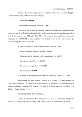 Huertas Biológicas 04/10/09
Pendiente de recibir los presupuestos solicitados. Comercial y Unión. Mappfre.
Cubre solamente daños por fenómenos meteorológicos.
• Formación: 14.000 €
1 curso para 15 personas de 300 horas: 12.000 €.
Está previsto que la financiación de los cursos se realice de forma separada a la del
propio proyecto de la Huerta Escuela, acudiendo a las líneas de financiación específicas, tanto de la
Junta de Extremadura como del Estado, (Plan FIP,...). Así mismo, es interesante la nueva formación
propiciada por ADICOMT y otras entidades vía internet y las nuevas convocatorias que
comenzarán a partir de finales de 2009.
20 viajes en autobús de 20 plazas para escolares y turistas: 2.000 €.
• Límite máximo de residuos. Normativa europea.
• Mantenimiento de máquinas, edificios y mejoras: 2 %: 3.174 €
• Otros costes específicos 3 %: 4.761 €
• Otros costes no específicos 2 %: 3.174 €
• Comunicaciones: 2.500 €
e) Esquema de porcentaje de costes: Anuario Estadística Agraria MAPA 2007:
Horticultura al aire libre: Semillas y Plantas: 16 %. Abonos 12 %. Fitosanitarios 9%.
Otros costes específicos 3%. Trabajos por tercero y alquiler de máquinas: 3%. Mantenimiento de
máquinas, edificios y mejoras 2%. Energía 8 %. Agua 8 %. Otros costes no específicos 2 %.
Salarios y Cargas Sociales 37 %.
6.3. PREVISIONES DE TESORERÍA:
El plazo de recuperación de la inversión es de 7 años. El Valor actual neto par una
vida útil de 8 años y una tasa i=4% es de 5.135 €. La Tasa interna de rendimiento es de 4,96 %.
45/76
 