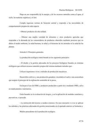 Huertas Biológicas 04/10/09
Haga un uso responsable de la energía y de los recursos naturales como el agua, el
suelo, las materias orgánicas y el aire.
Cumpla rigurosas normas de bienestar animal y responda a las necesidades de
comportamiento propias de cada especie.
- Obtener productos de alta calidad;
- Obtener una amplia variedad de alimentos y otros productos agrícolas que
respondan a la demanda de los consumidores de productos obtenidos mediante procesos que no
dañen el medio ambiente, la salud humana, la salud y el bienestar de los animales ni la salud de las
plantas.
Artículo 4: Principios generales.
La producción ecológica estará basada en los siguientes principios:
- El diseño y la gestión adecuadas de los procesos biológicos basados en sistemas
ecológicos que utilicen recursos naturales propios del sistema mediante métodos que:
Utilicen organismos vivos y métodos de producción mecánicos.
Desarrollen cultivos y una producción ganadera vinculados al suelo o una acuicultura
que respete el principio de la explotación sostenible de la pesca,
Excluyan el uso de OMG y productos producidos a partir de o mediante OMG, salvo
en medicamentos veterinarios,
Estén basados en la evaluación de riesgos, y en la aplicación de medidas cautelares y
preventivas, si procede.
- La restricción del recurso a medios externos. En caso necesario o si no se aplican
los métodos y las prácticas adecuadas de gestión mencionadas en el apartado anterior se limitarán a:
Medios procedentes de la producción ecológica.
47/76
 