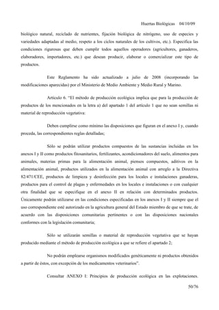 Huertas Biológicas 04/10/09
biológico natural, reciclado de nutrientes, fijación biológica de nitrógeno, uso de especies y
variedades adaptadas al medio, respeto a los ciclos naturales de los cultivos, etc.). Especifica las
condiciones rigurosas que deben cumplir todos aquellos operadores (agricultores, ganaderos,
elaboradores, importadores, etc.) que desean producir, elaborar o comercializar este tipo de
productos.
Este Reglamento ha sido actualizado a julio de 2008 (incorporando las
modificaciones aparecidas) por el Ministerio de Medio Ambiente y Medio Rural y Marino.
Artículo 6. “El método de producción ecológica implica que para la producción de
productos de los mencionados en la letra a) del apartado 1 del artículo 1 que no sean semillas ni
material de reproducción vegetativa:
Deben cumplirse como mínimo las disposiciones que figuran en el anexo I y, cuando
proceda, las correspondientes reglas detalladas;
Sólo se podrán utilizar productos compuestos de las sustancias incluidas en los
anexos I y II como productos fitosanitarios, fertilizantes, acondicionadores del suelo, alimentos para
animales, materias primas para la alimentación animal, piensos compuestos, aditivos en la
alimentación animal, productos utilizados en la alimentación animal con arreglo a la Directiva
82/471/CEE, productos de limpieza y desinfección para los locales e instalaciones ganaderas,
productos para el control de plagas y enfermedades en los locales e instalaciones o con cualquier
otra finalidad que se especifique en el anexo II en relación con determinados productos.
Únicamente podrán utilizarse en las condiciones especificadas en los anexos I y II siempre que el
uso correspondiente esté autorizado en la agricultura general del Estado miembro de que se trate, de
acuerdo con las disposiciones comunitarias pertinentes o con las disposiciones nacionales
conformes con la legislación comunitaria;
Sólo se utilizarán semillas o material de reproducción vegetativa que se hayan
producido mediante el método de producción ecológica a que se refiere el apartado 2;
No podrán emplearse organismos modificados genéticamente ni productos obtenidos
a partir de éstos, con excepción de los medicamentos veterinarios”.
Consultar ANEXO I: Principios de producción ecológica en las explotaciones.
50/76
 