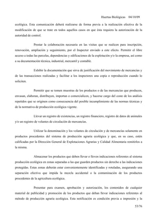 Huertas Biológicas 04/10/09
ecológica. Esta comunicación deberá realizarse de forma previa a la realización efectiva de la
modificación de que se trate en todos aquellos casos en que ésta requiera la autorización de la
autoridad de control.
Prestar la colaboración necesaria en las visitas que se realicen para inscripción,
renovación, ampliación y seguimiento, por el Inspector enviado a este efecto. Permitir el libre
acceso a todas las parcelas, dependencias y edificaciones de la explotación y/o la empresa, así como
a su documentación técnica, industrial, mercantil y contable.
Exhibir la documentación que sirva de justificación del movimiento de mercancías y
de las transacciones realizadas y facilitar a los inspectores una copia o reproducción cuando lo
soliciten.
Permitir que se tomen muestras de los productos o de las mercancías que producen,
envasan, elaboran, distribuyen, importan o comercialicen, y hacerse cargo del coste de los análisis
repetidos que se originen como consecuencia del posible incumplimiento de las normas técnicas y
de la normativa de producción ecológica vigente.
Llevar un registro de existencias, un registro financiero, registro de datos de animales
y/o un registro de volantes de circulación de mercancías.
Utilizar la denominación y los volantes de circulación y de mercancías solamente en
productos procedentes del sistema de producción agraria ecológica y que, en su caso, estén
calificadas por la Dirección General de Explotaciones Agrarias y Calidad Alimentaria remitirlos a
la misma.
Almacenar los productos que deben llevar o lleven indicaciones referentes al sistema
producción ecológica en zonas separadas a las que guarden productos sin derecho a las indicaciones
protegidas. Estas zonas deberán estar convenientemente identificadas y rotuladas, asegurando una
separación efectiva que impida la mezcla accidental o la contaminación de los productos
procedentes de la agricultura ecológica.
Presentar para examen, aprobación y autorización, los contenidos de cualquier
material de publicidad y promoción de los productos que deban llevar indicaciones referentes al
método de producción agraria ecológica. Esta notificación es condición previa a impresión y la
53/76
 