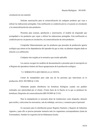 Huertas Biológicas 04/10/09
circulación de este material.
Solicitar autorización para la comercialización de cualquier producto que vaya a
utilizar las indicaciones protegidas. Esta notificación es condición previa a la puesta en circulación
y la comercialización de estos productos.
Presentar para examen, aprobación y autorización, el modelo de etiquetado que
acompañará a los productos que vayan a utilizar las indicaciones protegidas. Esta notificación es
condición previa a la puesta en circulación y la comercialización de estos productos.
Comprobar fehacientemente que los productos que proceden de producción agraria
ecológica que entren en las dependencias del operador de que se trate, no planteen ninguna duda en
relación a su calificación.
Cualquier otra exigida en la normativa que resulte aplicable.
Los anexos recogen los modelos de documentación a presentar para la inscripción en
el Registro de operadores titulares de fincas agropecuarias de la producción ecológica.
7.2. NORMATIVA QUE REGULA LA VENTA
Carnet de manipulador para cada una de las personas que intervienen en la
producción. (R.D. 202/2000 de 11.02)
Solamente pueden distribuirse las hortalizas biológicas cuando son pedidos
realizados con anterioridad por el cliente. (Venta fuera de la Huerta en la que se producen las
hortalizas). Requisitos de comercialización (RD 58/2005 de 21.01)
Para la manipulación es necesario dotar de instalaciones como despacho, almacén
para recibir y seleccionar las mercancías, sala de embalaje, servicios y vestuarios para el personal.
Es necesario para la distribución poseer Registro Sanitario y Registro de Industrias
Agrarias y para ello se precisa presentar memoria ante los organismos correspondientes (Junta de
Extremadura). Atender los requisitos de las Ordenanzas locales.
54/76
 