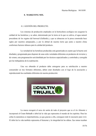 Huertas Biológicas 04/10/09
8. MARKETING MIX.
8.1. GESTIÓN DEL PRODUCTO.
Los sistemas de producción empleados en la horticultura ecológica nos aseguran la
calidad de las hortalizas y su sabor, determinado por la tierra en la que se cultiva, el agua natural
procedente de los regatos del berrocal (Gallardo), y que se almacena en la presa construida hace
siglos por nuestros antepasados, y por la altitud de nuestra tierra que junto a nuestro clima
conformen factores idóneos para la calidad del producto.
La variedad de las hortalizas producidas está garantizada en cuanto que la huerta será
diseñada y programada para disponer de unas ocho variedades diferentes en productos de invierno y
de verano, esta programación será detallada por los técnicos especializados y controlada y corregida
por las trabajadoras de la explotación.
Una vez obtenido el producto debe entregarse para su satisfacción a nuestro
consumidor en tres formatos diferentes, deben estar diseñados con el logo de la asociación y
reproduciendo las cualidades diferentes de nuestra producción:
La marca recogerá el nexo de unión de todo el proyecto que es el río Almonte e
incorporará el Crann Bethadh o árbol de la vida que representa el mundo de los espíritus. Para los
celtas la naturaleza es importantísima, ya que gracias a ella, consiguen todo lo necesario para vivir.
El árbol de la vida también representa el bienestar y la integridad de las aldeas. Sus ramas tocaban
55/76
 