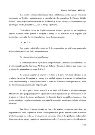 Huertas Biológicas 04/10/09
Son nuestras familias solidarias que deben ser la base de nuestro negocio, primero se
encontrarán en Trujillo y posteriormente la campaña irá a los municipios de Cáceres, Mérida,
Badajoz, Alcorcón (y los municipios del Sur de Madrid) y Madrid, siempre coordinando otro tipo
de entregas: tiendas, mercadillos, ..., con la entrega a domicilio.
Teniendo en cuenta los desplazamientos es necesario que una de las trabajadoras
dedique al menos media jornada al trasporte y entrega de las hortalizas en la furgoneta con
temperatura controlada. (La persona debe tener carnet de manipuladora).
8.2. PRECIO
Los precios están fijados en función de la competencia y son suficientes para atender
a los costes de producción fijos y variables medios.
Se establecen tres niveles diferentes:
El primero en torno al fijado por la competencia en Extremadura, nos referimos a los
precios marcados por las huertas de Abrilongo en Badajoz y Samara en Cáceres, que venden a un
precio medio ponderado aproximado de 1,20 €.
El segundo superior al anterior y en torno a 3 euros /kilo hará referencia a un
producto claramente diferenciado y con una gran calidad, tanto en la selección de las hortalizas
como en el envasado y la entrega inmediata en el domicilio de nuestro cliente preferencial. Serán
las denominadas cestas ecológicas etiqueta negra.
El tercer precio intenta abastecer a un sector difícil como es el encabezado por
Mercamadrid pero que puede ayudarnos a poder dar salida a la producción que no vendamos en un
principio al resto de los tramos configurados (en la propia huerta, mercadillos, tiendas,...). Este
precio será el que en cada momento esté marcando Mercamadrid, normalmente inferior a los dos
anteriores.
Por último deseamos atender, en base a lo previsto en nuestras pretensiones de
responsabilidad social corporativa, a unos clientes potenciales que no podrían acceder a nuestros
productos porque los costes de producción son superiores a los de los productos tradicionales.
Queremos ofrecer precios especiales a las entidades sociales: Centros de Menores, Residencias de
57/76
 