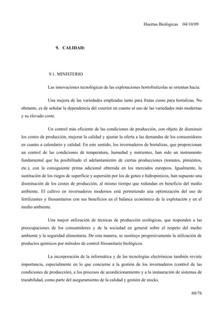 Huertas Biológicas 04/10/09
9. CALIDAD:
9.1. MINISTERIO
Las innovaciones tecnológicas de las explotaciones hortofrutícolas se orientan hacia:
Una mejora de las variedades empleadas tanto para frutas como para hortalizas. No
obstante, es de señalar la dependencia del exterior en cuanto al uso de las variedades más modernas
y su elevado coste.
Un control más eficiente de las condiciones de producción, con objeto de disminuir
los costes de producción, mejorar la calidad y ajustar la oferta a las demandas de los consumidores
en cuanto a calendario y calidad. En este sentido, los invernaderos de hortalizas, que proporcionan
un control de las condiciones de temperatura, humedad y nutrientes, han sido un instrumento
fundamental que ha posibilitado el adelantamiento de ciertas producciones (tomates, pimientos,
etc.), con la consiguiente prima adicional obtenida en los mercados europeos. Igualmente, la
sustitución de los riegos de superficie y aspersión por los de goteo e hidropónicos, han supuesto una
disminución de los costes de producción, al mismo tiempo que redundan en beneficio del medio
ambiente. El cultivo en invernaderos modernos está permitiendo una optimización del uso de
fertilizantes y fitosanitarios con sus beneficios en el balance económico de la explotación y en el
medio ambiente.
Una mayor utilización de técnicas de producción ecológicas, que responden a las
preocupaciones de los consumidores y de la sociedad en general sobre el respeto del medio
ambiente y la seguridad alimentaria. De esta manera, se sustituye progresivamente la utilización de
productos químicos por métodos de control fitosanitario biológicos.
La incorporación de la informática y de las tecnologías electrónicas también reviste
importancia, especialmente en lo que concierne a la gestión de los invernaderos (control de las
condiciones de producción), a los procesos de acondicionamiento y a la instauración de sistemas de
trazabilidad, como parte del aseguramiento de la calidad y gestión de stocks.
60/76
 