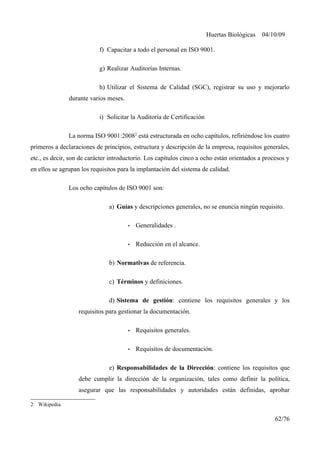 Huertas Biológicas 04/10/09
f) Capacitar a todo el personal en ISO 9001.
g) Realizar Auditorías Internas.
h) Utilizar el Sistema de Calidad (SGC), registrar su uso y mejorarlo
durante varios meses.
i) Solicitar la Auditoría de Certificación
La norma ISO 9001:20082
está estructurada en ocho capítulos, refiriéndose los cuatro
primeros a declaraciones de principios, estructura y descripción de la empresa, requisitos generales,
etc., es decir, son de carácter introductorio. Los capítulos cinco a ocho están orientados a procesos y
en ellos se agrupan los requisitos para la implantación del sistema de calidad.
Los ocho capítulos de ISO 9001 son:
a) Guías y descripciones generales, no se enuncia ningún requisito.
• Generalidades .
• Reducción en el alcance.
b) Normativas de referencia.
c) Términos y definiciones.
d) Sistema de gestión: contiene los requisitos generales y los
requisitos para gestionar la documentación.
• Requisitos generales.
• Requisitos de documentación.
e) Responsabilidades de la Dirección: contiene los requisitos que
debe cumplir la dirección de la organización, tales como definir la política,
asegurar que las responsabilidades y autoridades están definidas, aprobar
2 Wikipedia.
62/76
 