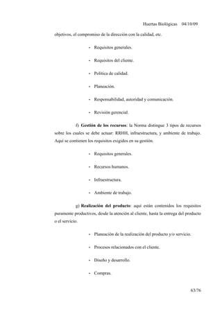 Huertas Biológicas 04/10/09
objetivos, el compromiso de la dirección con la calidad, etc.
• Requisitos generales.
• Requisitos del cliente.
• Política de calidad.
• Planeación.
• Responsabilidad, autoridad y comunicación.
• Revisión gerencial.
f) Gestión de los recursos: la Norma distingue 3 tipos de recursos
sobre los cuales se debe actuar: RRHH, infraestructura, y ambiente de trabajo.
Aquí se contienen los requisitos exigidos en su gestión.
• Requisitos generales.
• Recursos humanos.
• Infraestructura.
• Ambiente de trabajo.
g) Realización del producto: aquí están contenidos los requisitos
puramente productivos, desde la atención al cliente, hasta la entrega del producto
o el servicio.
• Planeación de la realización del producto y/o servicio.
• Procesos relacionados con el cliente.
• Diseño y desarrollo.
• Compras.
63/76
 