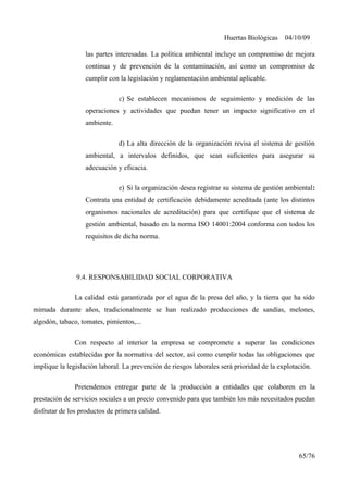 Huertas Biológicas 04/10/09
las partes interesadas. La política ambiental incluye un compromiso de mejora
continua y de prevención de la contaminación, así como un compromiso de
cumplir con la legislación y reglamentación ambiental aplicable.
c) Se establecen mecanismos de seguimiento y medición de las
operaciones y actividades que puedan tener un impacto significativo en el
ambiente.
d) La alta dirección de la organización revisa el sistema de gestión
ambiental, a intervalos definidos, que sean suficientes para asegurar su
adecuación y eficacia.
e) Si la organización desea registrar su sistema de gestión ambiental:
Contrata una entidad de certificación debidamente acreditada (ante los distintos
organismos nacionales de acreditación) para que certifique que el sistema de
gestión ambiental, basado en la norma ISO 14001:2004 conforma con todos los
requisitos de dicha norma.
9.4. RESPONSABILIDAD SOCIAL CORPORATIVA
La calidad está garantizada por el agua de la presa del año, y la tierra que ha sido
mimada durante años, tradicionalmente se han realizado producciones de sandías, melones,
algodón, tabaco, tomates, pimientos,...
Con respecto al interior la empresa se compromete a superar las condiciones
económicas establecidas por la normativa del sector, así como cumplir todas las obligaciones que
implique la legislación laboral. La prevención de riesgos laborales será prioridad de la explotación.
Pretendemos entregar parte de la producción a entidades que colaboren en la
prestación de servicios sociales a un precio convenido para que también los más necesitados puedan
disfrutar de los productos de primera calidad.
65/76
 