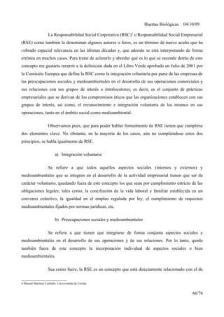 Huertas Biológicas 04/10/09
La Responsabilidad Social Corporativa (RSC)4
o Responsabilidad Social Empresarial
(RSE) como también la denominan algunos autores o foros, es un término de nuevo acuño que ha
cobrado especial relevancia en las últimas décadas y, que además se está interpretando de forma
errónea en muchos casos. Para tratar de aclararlo y abordar qué es lo que se esconde detrás de este
concepto me gustaría recurrir a la definición dada en el Libro Verde aprobado en Julio de 2001 por
la Comisión Europea que define la RSC como la integración voluntaria por parte de las empresas de
las preocupaciones sociales y medioambientales en el desarrollo de sus operaciones comerciales y
sus relaciones con sus grupos de interés o interlocutores; es decir, es el conjunto de prácticas
empresariales que se derivan de los compromisos éticos que las organizaciones establecen con sus
grupos de interés, así como, el reconocimiento e integración voluntaria de los mismos en sus
operaciones, tanto en el ámbito social como medioambiental.
Observamos pues, que para poder hablar formalmente de RSE tienen que cumplirse
dos elementos clave. No obstante, en la mayoría de los casos, aún no cumpliéndose estos dos
principios, se habla igualmente de RSE.
a) Integración voluntaria
Se refiere a que todos aquellos aspectos sociales (internos y externos) y
medioambientales que se integren en el desarrollo de la actividad empresarial tienen que ser de
carácter voluntario, quedando fuera de este concepto los que sean por cumplimiento estricto de las
obligaciones legales; tales como, la conciliación de la vida laboral y familiar establecida en un
convenio colectivo, la igualdad en el empleo regulada por ley, el cumplimiento de requisitos
medioambientales fijados por normas jurídicas, etc.
b) Preocupaciones sociales y medioambientales
Se refiere a que tienen que integrarse de forma conjunta aspectos sociales y
medioambientales en el desarrollo de sus operaciones y de sus relaciones. Por lo tanto, queda
también fuera de este concepto la incorporación individual de aspectos sociales o bien
medioambientales.
Sea como fuere, la RSE es un concepto que está directamente relacionado con el de
4 Manuel Martínez Carballo. Universidade da Coruña
66/76
 