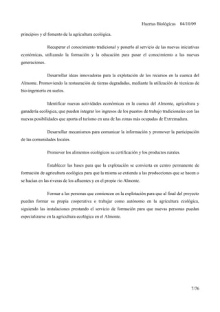 Huertas Biológicas 04/10/09
principios y el fomento de la agricultura ecológica.
Recuperar el conocimiento tradicional y ponerlo al servicio de las nuevas iniciativas
económicas, utilizando la formación y la educación para pasar el conocimiento a las nuevas
generaciones.
Desarrollar ideas innovadoras para la explotación de los recursos en la cuenca del
Almonte. Promoviendo la restauración de tierras degradadas, mediante la utilización de técnicas de
bio-ingeniería en suelos.
Identificar nuevas actividades económicas en la cuenca del Almonte, agricultura y
ganadería ecológica, que pueden integrar los ingresos de los puestos de trabajo tradicionales con las
nuevas posibilidades que aporta el turismo en una de las zonas más ocupadas de Extremadura.
Desarrollar mecanismos para comunicar la información y promover la participación
de las comunidades locales.
Promover los alimentos ecológicos su certificación y los productos rurales.
Establecer las bases para que la explotación se convierta en centro permanente de
formación de agricultura ecológica para que la misma se extienda a las producciones que se hacen o
se hacían en las riveras de los afluentes y en el propio río Almonte.
Formar a las personas que comiencen en la explotación para que al final del proyecto
puedan formar su propia cooperativa o trabajar como autónomo en la agricultura ecológica,
siguiendo las instalaciones prestando el servicio de formación para que nuevas personas puedan
especializarse en la agricultura ecológica en el Almonte.
7/76
 