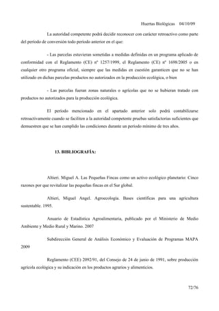 Huertas Biológicas 04/10/09
La autoridad competente podrá decidir reconocer con carácter retroactivo como parte
del período de conversión todo período anterior en el que:
- Las parcelas estuvieran sometidas a medidas definidas en un programa aplicado de
conformidad con el Reglamento (CE) nº 1257/1999, el Reglamento (CE) nº 1698/2005 o en
cualquier otro programa oficial, siempre que las medidas en cuestión garanticen que no se han
utilizado en dichas parcelas productos no autorizados en la producción ecológica, o bien
- Las parcelas fueran zonas naturales o agrícolas que no se hubieran tratado con
productos no autorizados para la producción ecológica.
El período mencionado en el apartado anterior solo podrá contabilizarse
retroactivamente cuando se faciliten a la autoridad competente pruebas satisfactorias suficientes que
demuestren que se han cumplido las condiciones durante un período mínimo de tres años.
13. BIBLIOGRAFÍA:
Altieri. Miguel A. Las Pequeñas Fincas como un activo ecológico planetario: Cinco
razones por que revitalizar las pequeñas fincas en el Sur global.
Altieri, Miguel Angel. Agroecología. Bases científicas para una agricultura
sustentable. 1995.
Anuario de Estadística Agroalimentaria, publicado por el Ministerio de Medio
Ambiente y Medio Rural y Marino. 2007
Subdirección General de Análisis Económico y Evaluación de Programas MAPA
2009
Reglamento (CEE) 2092/91, del Consejo de 24 de junio de 1991, sobre producción
agrícola ecológica y su indicación en los productos agrarios y alimenticios.
72/76
 