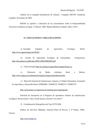 Huertas Biológicas 04/10/09
Análisis de la campaña hortofutícola de Almería. Campaña 2007/08. Fundación
CajaMar. Noviembre de 2008.
RSEO8 La opinión y valoración de los consumidores sobre la Responsabilidad
Social de la Empresa en Espaá. 3ª Edición. 2008. Manuel Martínez Carballo. Edita: CECU.
14. ASOCIACIONES U ORGANIZACIONES
a) Sociedad Española de Agricultura Ecológica SEAE.
http://www.agroecologia.net/SEAE/
b) Comité de Agricultura Ecológica de Extremadura. Composición:
http://doe.juntaex.es/pdfs/doe/2009/1290O/09062002.pdf
c) Unión Europea http://ec.europa.eu/agriculture/organic/home_es
d) Ministerio de Medio Ambiente Rural y Marino,
http://www.mapa.es/es/alimentacion/pags/ecologica/introduccion.htm
e) Dirección General de Explotaciones Agrarias y Calidad Alimentaria, Consejería
de Agricultura y Desarrollo Rural. 924002000, 924002275, 924002711, 924002739
http://aym.juntaex.es/organizacion/explotaciones/organigrama/
Solicitud de inscripción en el Registro de operadores titulares de explotaciones
ecológicas. Reconversión 3 años. Puede hacerse solicitud “sin cultivo”
f) Confederación Hidrográfica del Tajo 927221900,
Edificio de Servicios Múltiples. General Primo de Rivera, 2. 6ª Planta. 10001.
Cáceres
http://www.chtajo.es/
73/76
 