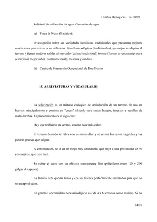 Huertas Biológicas 04/10/09
Solicitud de utilización de agua. Concesión de agua.
g) Finca la Orden (Badajoz):
Investigación sobre las variedades hortícolas tradicionales que presentan mejores
condiciones para volver a ser utilizadas. Semillas ecológicas (tradicionales) que mejor se adaptan al
terreno y tienen mejores salidas al mercado (calidad tradicional) tomate (llaman a restaurantes para
seleccionar mejor sabor. olor tradicional), melones y sandías.
h) Centro de Formación Ocupacional de Don Benito
15. ABREVIATURAS Y VOCABULARIO:
La solarización es un método ecológico de desinfección de un terreno. Se usa en
huertos principalmente y consiste en "cocer" el suelo para matar hongos, insectos y semillas de
malas hierbas. El procedimiento es el siguiente:
Hay que realizarlo en verano, cuando hace más calor.
El terreno desnudo se labra con un motocultor y se retiran los restos vegetales y las
piedras gruesas que salgan.
A continuación, se le da un riego muy abundante, que moje a una profunidad de 40
centímetros, que cale bien.
Se cubre el suelo con un plástico transparente fino (polietileno entre 100 y 200
galgas de espesor).
La lámina debe quedar tensa y con los bordes perfectamente enterrados para que no
se escape el calor.
En general, se considera necesario dejarlo así, de 4 a 6 semanas como mínimo. Si no
74/76
 