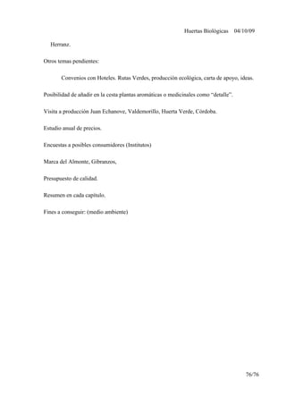 Huertas Biológicas 04/10/09
Herranz.
Otros temas pendientes:
Convenios con Hoteles. Rutas Verdes, producción ecológica, carta de apoyo, ideas.
Posibilidad de añadir en la cesta plantas aromáticas o medicinales como “detalle”.
Visita a producción Juan Echanove, Valdemorillo, Huerta Verde, Córdoba.
Estudio anual de precios.
Encuestas a posibles consumidores (Institutos)
Marca del Almonte, Gibranzos,
Presupuesto de calidad.
Resumen en cada capítulo.
Fines a conseguir: (medio ambiente)
76/76
 