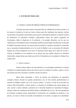 Huertas Biológicas 04/10/09
2. ESTUDIO DE MERCADO:
2.1. OFERTA: CENSO DE PRODUCTORES EN EXTREMADURA
El primer paso para realizar el presente Plan de viabilidad de la huerta escuela es el
de conocer el mercado en el que nos vamos a ubicar, para ello, tendríamos dos opciones: realizar
una encuesta a los posibles consumidores para conocer la demanda de productos o analizar la oferta
de productores de agricultura ecológica, especialmente dentro del espacio geográfico de
Extremadura. Dada la dispersión de la población y las grandes distancias con las que nos
enfrentamos en Extremadura hemos considerado también unas pinceladas introductorias al mercado
de Madrid, intentando alcanzar con nuestra oferta de productos a aquellos extremeños y extremeñas
que se encuentran fundamentalmente en el sur oeste de Madrid y que se encuentran allí ubicados
después de la fuerte emigración de los años 70. Queremos hacer llegar allí el sabor de la tierra y
reforzar la identidad con los productos de la misma, para que puedan saborear los alimentos
tradicionales, aunque hayan que tenido que salir de Extremadura por necesidades de trabajo hace
muchos años.
a) Huertas ecológicas:
Nuestro primer objetivo ha sido identificar a los principales productores en huertas
ecológicas de tamaño pequeño, puesto que serán las que nos marquen el camino a seguir y con los
que tenemos previstos encuentros y posibles vínculos asociativos.
Hasta ahora encontrado, a través de internet, tres productores de agricultura
ecológica, (hemos obviado los grandes productores), uno de ellos atiende preferentemente al
mercado de Badajoz capital, otro al de Cáceres capital y el tercero al norte de la provincia de
Cáceres. Más desarrollado, a nuestro parecer, se encuentra el de Badajoz que cuenta además con
trato cercano a Juana Labrador, presidenta de la Sociedad Española de Agricultura Ecológica.
Destaca la labor de coordinación de Beatriz Fadón en Robledillo de la Vera . De estos productores
de hortalizas ecológicas hemos determinado la localización, las variedades de productos y los
precios, así como su forma de mercado (esencialmente en la huerta, en grupos de consumidores
8/76
 