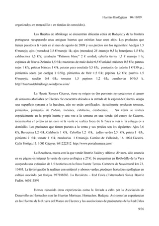 Huertas Biológicas 04/10/09
organizados, en mercadillo o en tiendas de conocidos).
Las Huertas de Abrilongo se encuentran ubicadas cerca de Badajoz y de la frontera
portuguesa recuperando unas antiguas huertas que existían hace unos años. Los productos que
tienen puestos a la venta en el mes de agosto de 2009 y sus precios son los siguientes: Acelgas 1,5
€/manojo; ajos (morados) 3,5 €/manojo 1k; ajos (morados) 2€ /manojo 0,5 k; berenjenas 1,5 €/k;
calabacines 1,5 €/k; calabacín “Patisson blanc” 2 € unidad; cebolla tierna 1,5 € manojo 1 k;
espinaca de Nueva Zelanda 1,5 €/k; mazorcas de maíz dulce 0,5 €/unidad; melones 0,5 €/k; patatas
rojas 1 €/k; patatas blancas 1 €/k; patatas para ensalada 0,5 €/k; pimientos de padrón 1 €/150 gr.;
pimientos secos (de cuelga) 1 €/50g. pimientos de freír 1,5 €/k; pepinos 1,2 €/k; puerros 1,5
€/manojo; sandías 0,4 €/k; tomates 1,5 pepinos 1,2 €/k; zanahorias 1€/0,5 k.
http://huertasdelabrilongo.wordpress.com/
La Huerta Sámara Cáceres, tiene su origen en dos personas pertenecientes al grupo
de consumo Mansalva de Cáceres. Se encuentra ubicada a la entrada de la capital de Cáceres, ocupa
una superficie cercana a la hectárea, aún no están certificados. Actualmente producen tomates,
pimientos, pimientos de Padrón, melones, calabazas, calabacines, ... Su venta se realiza
especialmente en la propia huerta y una vez a la semana en una tienda del centro de Cáceres,
incrementan el precio en un euro si la venta se realiza fuera de la finca o más si la entrega es a
domicilio. Los productos que tienen puestos a la venta y sus precios son los siguientes: Ajos 3,6
€/k, Berenjena 1,2 €/k, Calabacín 1 €/k, Cebollas 1,2 €/k, judías verdes 2,5 €/k, patata 1 €/k,
pimiento 2 €/k, tomate 1 €/k, zanahorias 1 €/manojo. Camino de Valhondo, 16. 1004 Cáceres.
Calle Postigo,13. 1003 Cáceres. 691222512 http://www.portalsamara.com/
La Recolecta, marca con la que vende Beatriz Fadón y Alfonso Álvarez, sólo anuncia
en su página en internet la venta de cesta ecológica a 27 €. Se encuentran en Robledillo de la Vera
ocupando una extensión de 1,5 hectáreas en la finca Fuente Teresa. Carretera de Navalmoral km 23.
10493. La fertirrigación la realizan con estiércol y abonos verdes, producen hortalizas ecológicas en
cultivo asociado por franjas. 927188283. La Recolecta – Red Calea (Extremadura Sana). Beatriz
Fadón. 660115899
Hemos conocido otras experiencias como la llevada a cabo por la Asociación de
Desarrollo en Hornachos con las Huertas Moriscas. Hornachos. Badajoz. Así como las experiencias
en las Huertas de la Rivera del Marco en Cáceres y las asociaciones de productores de la Red Calea
9/76
 