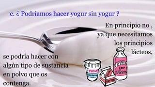 c. ¿ Podríamos hacer yogur sin yogur ?
En principio no ,
ya que necesitamos
los principios
lácteos,
se podría hacer con
algún tipo de sustancia
en polvo que os
contenga.
 