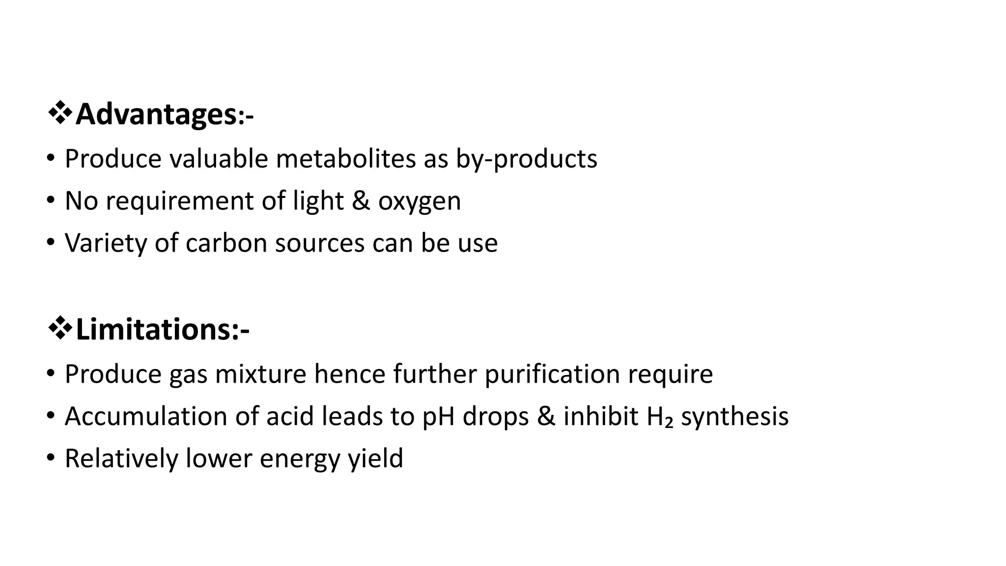 Advantages:-
• Produce valuable metabolites as by-products
• No requirement of light & oxygen
• Variety of carbon sources can be use
Limitations:-
• Produce gas mixture hence further purification require
• Accumulation of acid leads to pH drops & inhibit H₂ synthesis
• Relatively lower energy yield
 