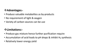 Advantages:-
• Produce valuable metabolites as by-products
• No requirement of light & oxygen
• Variety of carbon sources can be use
Limitations:-
• Produce gas mixture hence further purification require
• Accumulation of acid leads to pH drops & inhibit H₂ synthesis
• Relatively lower energy yield
 