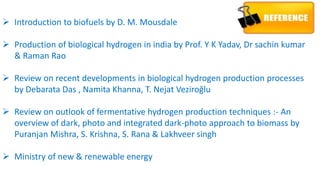  Introduction to biofuels by D. M. Mousdale
 Production of biological hydrogen in india by Prof. Y K Yadav, Dr sachin kumar
& Raman Rao
 Review on recent developments in biological hydrogen production processes
by Debarata Das , Namita Khanna, T. Nejat Veziroğlu
 Review on outlook of fermentative hydrogen production techniques :- An
overview of dark, photo and integrated dark-photo approach to biomass by
Puranjan Mishra, S. Krishna, S. Rana & Lakhveer singh
 Ministry of new & renewable energy
 
