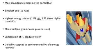 • Most abundant element on the earth (H₂O)
• Simplest one (1e +1p)
• Highest energy content(122kJ/g , 2.75 times higher
than HCs)
• Clean fuel (no green-house gas emission)
• Combustion of H₂ produce water
• Globally accepted as environmentally safe energy
recourse
 
