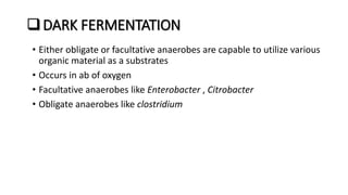 DARK FERMENTATION
• Either obligate or facultative anaerobes are capable to utilize various
organic material as a substrates
• Occurs in ab of oxygen
• Facultative anaerobes like Enterobacter , Citrobacter
• Obligate anaerobes like clostridium
 
