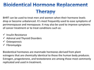 BHRT can be used to treat men and women when their hormone levels
drop or become unbalanced. It’s most frequently used to ease symptoms of
perimenopause and menopause. It may also be used to improve symptoms
of cancer treatment or to treat conditions such as:
 Insulin Resistance
 Adrenal and Thyroid Disorders
 Osteoporosis
 Fibromyalgia
Bioidentical hormones are manmade hormones derived from plant
estrogens that are chemically identical to those the human body produces.
Estrogen, progesterone, and testosterone are among those most commonly
replicated and used in treatment.
 