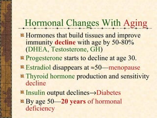 Hormonal Changes With  Aging Hormones that build tissues and improve immunity  decline   with age by 50-80% ( DHEA, Testosterone, GH ) Progesterone   starts to decline at age 30. Estradiol   disappears at   50— menopause Thyroid hormone  production and sensitivity  decline   Insulin  output declines  Diabetes By age 50— 20 years  of hormonal deficiency 