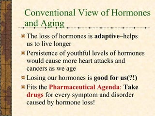 Conventional View of Hormones and Aging The loss of hormones is  adaptive –helps us to live longer Persistence of youthful levels of hormones would cause more heart attacks and cancers as we age Losing our hormones is  good for us(?!) Fits the  Pharmaceutical Agenda :   Take   drugs  for every symptom and disorder caused by hormone loss! 