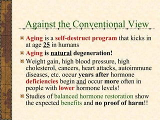 Against the Conventional View Aging  is a  self-destruct program   that kicks in at age  25   in humans Aging  is  natural  degeneration! Weight gain, high blood pressure, high cholesterol, cancers, heart attacks, autoimmune diseases, etc. occur  years after  hormone  deficiencies  begin  and  occur  more  often in people with  lower  hormone levels! Studies of  balanced hormone restoration  show the expected  benefits  and  no proof of harm !! 