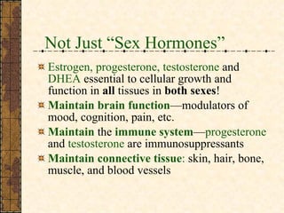 Not Just “Sex Hormones” Estrogen, progesterone, testosterone   and   DHEA   essential to cellular growth and function in  all  tissues in  both sexes !  Maintain   brain function —modulators of mood, cognition, pain, etc. Maintain  the  immune system — progesterone  and  testosterone   are immunosuppressants Maintain   connective tissue :  skin, hair, bone, muscle, and blood vessels 