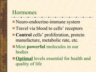 Hormones Neuro-endocrine-immune system Travel via blood to cells’ receptors  Control  cells’ proliferation, protein manufacture, metabolic rate, etc.  Most  powerful  molecules in our bodies Optimal  levels essential for health and quality of life 