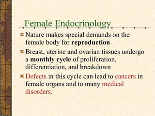 Female Endocrinology Nature makes special demands on the female body for  reproduction Breast, uterine and ovarian tissues undergo a  monthly cycle  of proliferation, differentiation, and breakdown Defects  in this cycle can lead to  cancers  in female organs and to many  medical disorders. 