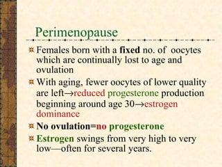 Perimenopause Females born with a  fixed  no. of  oocytes which are continually lost to age and ovulation With aging, fewer oocytes of lower quality are left  reduced  progesterone  production beginning around age 30  estrogen dominance No ovulation= no   progesterone Estrogen  swings from very high to very low—often for several years.  