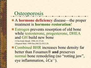 Osteoporosis A  hormone deficiency  disease—the proper treatment is  hormone restoration ! Estrogen  prevents resorption of old bone while  testosterone ,  progesterone ,  DHEA  and  GH  build new bone J Clin Endo Metab. 1996; 81:37-43.  J Reprod Med. 1999 Dec;44(12):1012-20.  Combined BHR  increases bone density far better than Fosamax   and  preserves  normal  bone remodeling (no “rotting jaw”, eye inflammation,   Ca ++ ). 