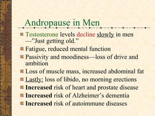 Andropause in Men  Testosterone  levels  decline   slowly   in men—”Just getting old.” Fatigue, reduced mental function Passivity and moodiness—loss of drive and ambition Loss of muscle mass, increased abdominal fat Lastly:  loss of libido, no morning erections Increased  risk of heart and prostate disease Increased  risk of Alzheimer’s dementia Increased  risk of autoimmune diseases 