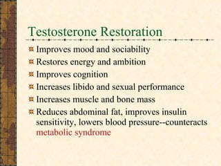 Testosterone Restoration Improves mood and sociability Restores energy and ambition Improves cognition  Increases libido and sexual performance Increases muscle and bone mass Reduces abdominal fat, improves insulin sensitivity, lowers blood pressure--counteracts  metabolic syndrome 