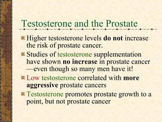 Testosterone and the Prostate Higher testosterone levels  do not  increase the risk of prostate cancer. Studies of  testosterone  supplementation have shown  no increase  in prostate cancer—even though so many men have it! Low   testosterone  correlated with  more aggressive  prostate cancers Testosterone  promotes prostate growth to a point, but not prostate cancer 