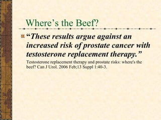 Where’s the Beef? “ These results argue against an increased risk of prostate cancer with testosterone replacement therapy.” Testosterone replacement therapy and prostate risks: where's the beef? Can J Urol. 2006 Feb;13 Suppl 1:40-3.  