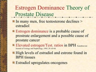 Estrogen Dominance  Theory of Prostate Disease In many men, free testosterone declines > estradiol Estrogen dominance  is a probable cause of prostrate enlargement and a possible cause of prostate cancer Elevated estrogen/Test. ratios  in BPH   Scandinavian Journal of Urology and Nephrology, 1995; 29: 65-68.   High levels of estradiol and estrone found in BPH tissues  Estradiol   upregulates oncogenes 