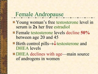 Female Andropause Young woman’s free  testosterone  level in serum is  2x  her free  estradiol Female  testosterone  levels  decline  50%  between age 20 and 45 Birth control pills   testosterone  and  DHEA  levels DHEA   declines with age —main source  of androgens in women 