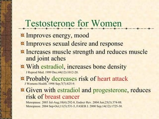 Testosterone for Women Improves energy, mood Improves sexual desire and response Increases muscle strength and reduces muscle and joint aches With  estradiol , increases bone density J Reprod Med. 1999 Dec;44(12):1012-20.  Probably  decreases  risk of  heart attack J Womens Health. 1998 Sep;7(7):825-9. Given with  estradiol  and  progesterone , reduces risk of  breast cancer Menopause. 2003 Jul-Aug;10(4):292-8,  Endocr Rev. 2004 Jun;25(3):374-88. Menopause. 2004 Sep-Oct;11(5):531-5, FASEB J. 2000 Sep;14(12):1725-30.  