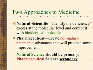 Two Approaches to Medicine Natural-Scientific —Identify the deficiency/excess at the molecular level and correct it with  bioidentical molecules  Pharmaceutical —Create  non-natural, patentable  substances that will produce some improvement   Natural Science  should be  primary ;  Pharmaceutical  Science  secondary . 