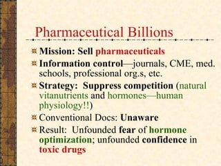 Pharmaceutical Billions Mission:   Sell  pharmaceuticals Information   control —journals, CME, med. schools, professional org.s, etc. Strategy:   Suppress competition  ( natural vitanutrients  and  hormones—human physiology!! )  Conventional Docs:  Unaware  Result:  Unfounded  fear  of  hormone optimization ; unfounded  confidence  in  toxic drugs 