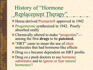 History of “Hormone Replacement Therapy” Horse-derived  Premarin   approved in 1942 Progesterone  synthesized in 1942.  Poorly absorbed orally Chemically altered to make “ progestins ”—among the first  drugs  to be  patented. “ HRT” came to mean the use of  alien  molecules that had hormone-like effects  Drug co.s became dependent on HRT profits Drug co.s push doctors to use  hormone substitutes  and to  ignore or fear  natural   hormones!! 
